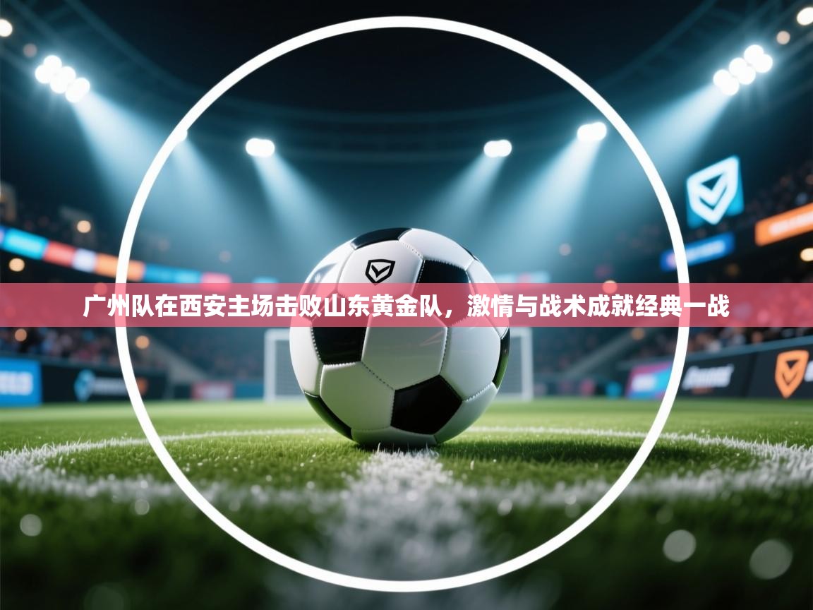 广州队在西安主场击败山东黄金队，激情与战术成就经典一战